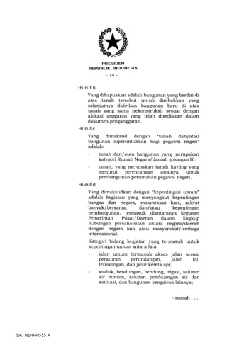 PRES IDEN
REFUBLIK INDONESIA
-14-
Huruf b
Huruf c
Huruf d
Yang dihapuskan adalah bangunan yang berdiri di
atas tanah tersebut untuk dirobohkan yang
selanjutnya didirikan bangunan baru di atas
tanah yang sama (rekonstruksi) sesuai dengan
alokasi anggaran yang telah disediakan dalam
dokumen penganggaran.
Yang dimaksud dengan "tanah dan/atau
bangunan diperuntukkan bagi pegawai negeri"
adalah:
- tanah dan/atau bangunan yang merupakan
kategori Rumah Negara/daerah golongan IIL
- tanah, yang merupakan tanah kavling yang
menurut perencanaan awalnya untuk
pembangunan perumahan pegawai negeri.
Yang dimaksudkan dengan "kepentingan umum"
adalah kegiatan yang menyangkut kepentingan
bangsa dan negara, masyarakat luas, ralryat
banyak/bersama, dan/atau kepentingan
pembangunan, termasuk diantaranya kegiatan
Pemerintah Fusat/Daerah dalam lingkup
hubungan persahabatan antara negarafdaerah
dengan negara lain atau masyarakat/lembaga
internasional.
Kategori bidang kegiatan yang termasuk untuk
kepentingan umum antara lain:
- jalan umum termasuk akses jalan sesuai
peraturan perundangan, jalan tol,
terowongan, dan jalur kereta api;
- waduk, bendungan, bendung, irigasi, saluran
air minum, saluran pembuangan air dan
sanitasi, dan bangunan pengairan lainnya;
SK No 040555 A
rumah
 
