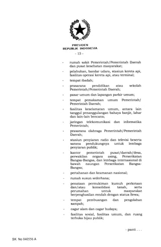 PRES IDEN
REPUBLIK INDONESIA
- 15-
- rumah sakit Pemerintah/Pemerintah Daerah
dan pusat kesehatan masyarakat;
- pelabuhan, bandar udara, stasiun kereta api,
fasilitas operasi kereta api, atau terminal;
- tempat ibadah;
- prasarana pendidikan atau sekolah
Pemerintah / Pemerintah Daerah ;
- pasar umum dan lapangan parkir umum;
- tempat pemakaman umum Pemerintah/
Pemerintah Daerah;
- fasilitas keselamatan umum, antara lain
tanggul penanggulangan bahaya banjir, lahar
dan lain-lain bencana;
- jaringan telekomunikasi dan informatika
Pemerintah;
- prasarana olahraga Pemerintah/Pemerintah
Daerah;
- stasiun penyiaran radio dan televisi beserta
sarana pendukungnya untuk lembaga
penyiaran publik;
- kantor pemerintah pusat/daerah/desa,
perwakilan negara asing, Perserikatan
Bangsa-Bangsa, dan lembaga internasional di
bawah naungan Perserikatan Bangsa-
Bangsa;
- pertahanan dan keamanan nasional;
- rumah susun sederhana;
- penataan permukiman kumuh perkotaan
dan/atau konsolidasi tanah, serta
perumahan untuk masyarakat
berpenghasilan rendah dengan status Sewa;
- tempat pembuangan dan pengolahan
sampah;
- cagar alam dan cagar budaya;
- fasilitas sosial, fasilitas umum, dan rLrang
terbuka hijau publik;
SK No 040556 A
- panti . .
 