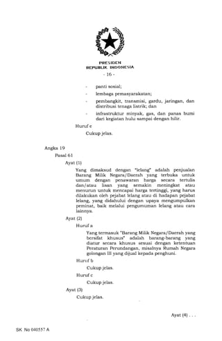 trRES IDEN
REPUBLIK INDONESIA
- 16-
panti sosial;
lembaga pemasyarakatan ;
pembangkit, transmisi, gardu, jaringan, dan
distribusi tenaga listrik; dan
infrastruktur minyak, gas, dan panas bumi
dari kegiatan hulu sampai dengan hilir.
Huruf e
Cukup jelas.
Angka 19
Pasal 61
Ayat (i)
Yang dimaksud dengan "lelang" adalah penjualan
Barang Milik Negara/Daerah yang terbuka untuk
umum dengan penawaran harga secara tertulis
danlatau lisan yang semakin meningkat atau
menurun untuk mencapai harga tertinggi, yang harus
dilakukan oleh pejabat lelang atau di hadapan pejabat
lelang, yang didahului dengan upaya mengumpulkan
peminat, baik melalui pengumuman lelang atau cara
lainnya.
Ayat (2)
Huruf a
Yang termasuk "Barang Milik Negara/Daerah yang
bersifat khusus" adalah barang-barang yang
diatur secara khusus sesuai dengan ketentuan
Peraturan Perundangan, misalnya Rumah Negara
golongan III yang dijual kepada penghuni.
Hunrf b
Cukup jelas
Huruf c
Cukup jelas
Ayat (3)
Cukup jelas.
SK No 040557 A
Ayat(4) ...
 