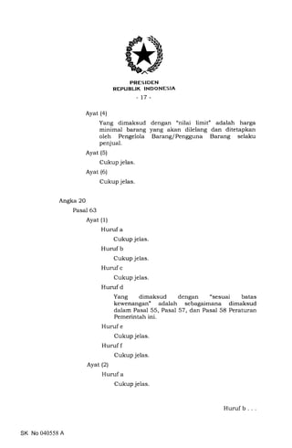 PRESIDEN
REPUBLTK INDONESIA
-17-
Ayat (a)
Yang dimaksud dengan "nilai limit" adalah harga
minimal barang yang akan dilelang dan ditetapkan
oleh Pengelola BaranglPengguna Barang selaku
penjual.
Ayat (5)
Cukup jelas.
Ayat (6)
Cukup jelas.
Angka 20
Pasal 63
Ayat (1)
Huruf a
Cukup jelas.
Huruf b
Cukup jelas.
Huruf c
Cukup jelas.
Huruf d
Yang dimaksud dengan "sesuai batas
kewenangan" adalah sebagaimana dimaksud
dalam Pasal 55, Pasal 57, dan Pasal 58 Peraturan
Pemerintah ini.
Huruf e
Cukup jelas.
Huruf f
Cukup jelas.
Ayat (21
Huruf a
Cukup jelas.
SK No 040558 A
Huruf b . .
 