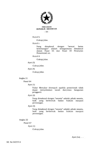 trRESIDEN
REPUBLTK INDONESIA
_ 18_
Huruf b
Cukup jelas.
Huruf c
Yang dimaksud dengan "sesuai batas
kewenangan" adalah sebagaimana dimaksud
dalam Pasal 55 dan Pasal 59 Peraturan
Pemerintah ini.
Huruf d
Cukup jelas.
Ayat (3)
Cukup jelas.
Ayat (a)
Cukup jelas.
Angka 2 1
Pasal 64
Ayat (1)
Tukar Menukar ditempuh apabila pemerintah tidak
dapat menyediakan tanah dan/atau bangunan
pengganti.
Ayat (21
Yang dimaksud dengan 'swasta" adalah pihak swasta,
baik yang berbentuk badan hukum maupun
perorangan.
Ayat (3)
Yang dimaksud dengan "swasta" adalah pihak swasta,
baik yang berbentuk badan hukum maupun
perorangan.
Angka 22
Pasal 67
Ayat (1)
Cukup jelas
SK No 040559 A
Ayat (1a) .
 