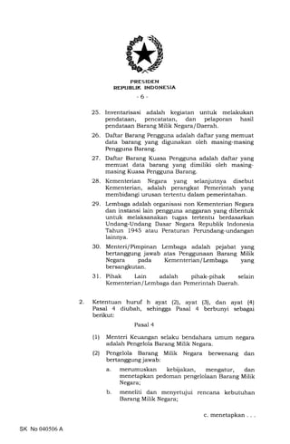2
PRES IDEN
REPUBLIK INDONESIA
-6-
25. Inventarisasi adalah kegiatan untuk melakukan
pendataan, pencatatan, dan pelaporan hasil
pendataan Barang Milik Negara/ Daerah.
26. Daftar Barang Pengguna adalah daftar yang memuat
data barang yang digunakan oleh masing-masing
Pengguna Barang.
27. Daftar Barang Kuasa Pengguna adalah daftar yang
memuat data barang yang dimiliki oleh masing-
masing Kuasa Pengguna Barang.
28. Kementerian Negara yang selanjutnya disebut
Kementerian, adalah perangkat Pemerintah yang
membidangi urusan tertentu dalam pemerintahan.
29. Lembaga adalah organisasi non Kementerian Negara
dan instansi lain pengguna anggaran yang dibentuk
untuk melaksanakan tugas tertentu berdasarkan
Undang-Undang Dasar Negara Republik Indonesia
Tahun 1945 atau Peraturan Perundang-undangan
lainnya.
30. Menteri/Pimpinan Lembaga adalah pejabat yang
bertanggung jawab atas Penggunaan Barang Milik
Negara pada Kementerian/Lembaga yang
bersangkutan.
31. Pihak Lain adalah pihak-pihak selain
Kementerian/Lembaga dan Pemerintah Daerah.
Ketentuan huruf h ayat (2ll, ayat (3), dan ayat (4)
Pasal 4 diubah, sehingga Pasal 4 berbunyi sebagai
berikut:
Pasal 4
(1) Menteri Keuangan selaku bendahara umum negara
adalah Pengelola Barang Milik Negara.
(2) Pengelola Barang Milik Negara berwenang dan
bertanggung jawab:
a. merumuskan kebijakan, mengatur, dan
menetapkan pedoman pengelolaan Barang Milik
Negara;
b. meneliti dan menyetujui rencana kebutuhan
Barang Milik Negara;
SK No 040506 A
c. menetapkan
 