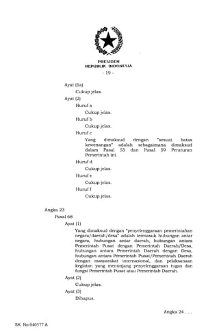 PRESIDEN
REPUBLIK INDONESIA
_19_
Ayat (1a)
Cukup jelas.
Ayat (2)
Huruf a
Cukup jelas.
Huruf b
Cukup jelas.
Huruf c
Yang dimaksud dengan "sesuai batas
kewenangan" adalah sebagaimana dimaksud
dalam Pasal 55 dan Pasal 59 Peraturan
Pemerintah ini.
Huruf d
Cukup jelas.
Huruf e
Cukup jelas.
Huruf f
Cukup jelas.
Angka 23
Pasal 68
Ayat (1)
Yang dimaksud dengan "penyelenggaraan pemerintahan
negaraf daerah/desa" adalah termasuk hubungan antar
negara, hubungan antar daerah, hubungan antara
Pemerintah Pusat dengan Pemerintah Daerah/Desa,
hubungan antara Pemerintah Daerah dengan Desa,
hubungan antara Pemerintah Pusat/ Pemerintah Daerah
dengan masyarakat internasional, dan pelaksanaan
kegiatan yang menunjang penyelenggaraan tugas dan
fungsi Pemerintah Pusat atau Pemerintah Daerah.
Ayat (2)
Cukup jelas.
Ayat (3)
Dihapus.
SK No 040577 A
Angka 24
 