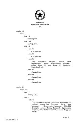 trRES IDEN
REPUBLIK INDONESIA
-2t-
Angka 25
Pasal 71
Ayat (1)
Cukup jelas.
Ayat (1a)
Cukup jelas.
Ayat (2)
Huruf a
Cukup jelas.
Huruf b
Cukup jelas.
Huruf c
Yang dimaksud dengan "sesuai batas
kewenangan" adalah sebagaimana dimaksud
dalam Pasal 55 dan Pasal 59 Peraturan
Pemerintah ini.
Huruf d
Cukup jelas.
Huruf e
Cukup jelas.
Huruf f
Cukup jelas.
Angka 26
Pasal 72
Ayat (1)
Cukup jelas
Ayat (21
Huruf a
Yang dimaksud dengan "dokumen penganggaran"
meliputi antara lain Rencana Kerja dan
Anggaran Kementerian/Lembaga (RKA-KL),
Kerangka Acuan Kerja, Petunjuk Operasional
Kegiatan, atau Daftar Isian Pelaksanaan Anggaran
(DrPA).
SK No 040562 A
Huruf b. .
 