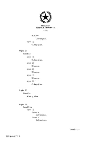 PRESIDEN
REPUBUK TNDONESIA
-22-
Huruf b
Cukup jelas.
Ayat (3)
Cukup jelas.
Angka 27
Pasal 73
Ayat (1)
Cukup jelas
Ayat (2)
Dihapus.
Ayat (3)
Dihapus.
Ayat (4)
Dihapus.
Ayat (5)
Cukup jelas
Angka 28
Pasal 74
Cukup jelas
Angka 29
Pasal 74A
Ayat (1)
Huruf a
Cukup jelas
Huruf b
Cukup jelas
SK No 040579 A
Huruf c
 
