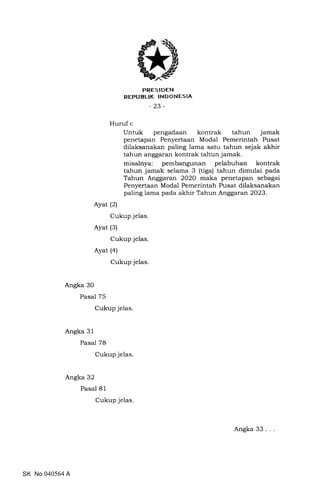 PRES IDEN
REPUBLIK INDONESIA
-23-
Huruf c
Untuk pengadaan kontrak tahun jamak
penetapan Penyertaan Modal Pemerintah Pusat
dilaksanakan paling lama satu tahun sejak akhir
tahun anggaran kontrak tahun jamak.
misalnya: pembangunan pelabuhan kontrak
tahun jamak selama 3 (tiga) tahun dimulai pada
Tahun Anggaran 2O2O maka penetapan sebagai
Penyertaan Modal Pemerintah Pusat dilaksanakan
paling lama pada akhir Tahun Anggaran 2023.
Ayat (2)
Cukup jelas.
Ayat (3)
Cukup jelas.
Ayat (a)
Cukup jelas.
Angka 30
Pasal 75
Cukup jelas.
Angka 3 1
Pasal 78
Cukup jelas.
Angka 32
Pasal 81
Cukup jelas
SK No 040564 A
Angka 33 .
 