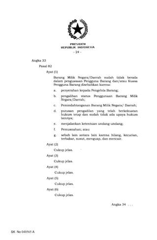 FRES IDEN
REPUBLIK INDONESIA
-24-
Angka 33
Pasal 82
Ayat (1)
Barang Milik Negara/Daerah sudah tidak berada
dalam penguasaan Pengguna Barang danlatau Kuasa
Pengguna Barang disebabkan karena:
a. penyerahan kepada Pengelola Barang;
b. pengalihan status Penggunaan Barang Milik
Negara/Daerah;
c. Pemindahtanganan Barang Milik Negara/ Daerah;
d. putusan pengadilan yang telah berkekuatan
hukum tetap dan sudah tidak ada upaya hukum
lainnya;
e. menjalankanketentuanundang-undang;
f. Pemusnahan; atau
g. sebab lain antara lain karena hilang, kecurian,
terbakar, susut, menguap, dan mencair.
Ayat (2)
Cukup jelas.
Ayat (3)
Cukup jelas.
Ayat (a)
Cukup jelas.
Ayat (5)
Cukup jelas.
Ayat (6)
Cukup jelas.
SK No 040565 A
Angka 34
 