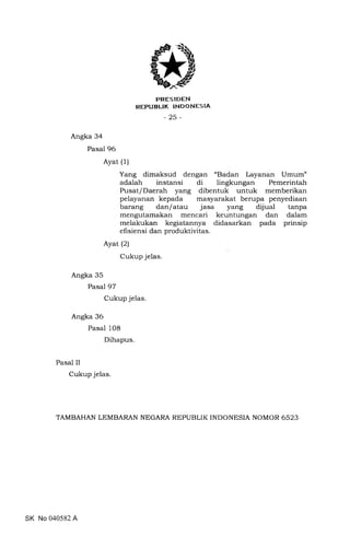PRESIDEN
REPUBLTK INDONESTA
-25-
Angka 34
Pasal 96
Ayat (1)
Yang dimaksud dengan "Badan Layanan LJmum"
adalah instansi di lingkungan Pemerintah
Pusat/Daerah yang dibentuk untuk memberikan
pelayanan kepada masyarakat berupa penyediaan
barang dan/atau jasa yang dijual tanpa
mengutamakan mencari keuntungan dan dalam
melakukan kegiatannya didasarkan pada prinsip
efisiensi dan produktivitas.
Ayat (2)
Cukup jelas
Angka 35
Pasal 97
Cukup jelas.
Angka 36
Pasal 108
Dihapus.
Pasal II
Cukup jelas
TAMBAHAN LEMBARAN NEGARA REPUBLIK INDONESIA NOMOR 6523
SK No 040582 A
 
