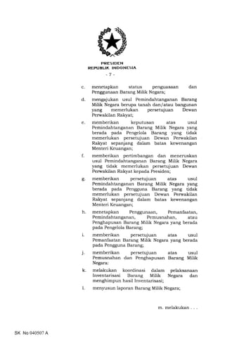 trRES IDEN
REFUBLIK INDONESIA
-7 -
c. menetapkan status penguasaan dan
Penggunaan Barang Milik Negara;
d. mengajukan usul Pemindahtanganan Barang
Milik Negara berupa tanah dan/atau bangunan
yang memerlukan persetujuan Dewan
Perwakilan Rakyat;
e. memberikan keputusan atas usul
Pemindahtanganan Barang Milik Negara yang
berada pada Pengelola Barang yang tidak
memerlukan persetujuan Dewan Perwakilan
Ralryat sepanjang dalam batas kewenangan
Menteri Keuangan;
f. memberikan pertimbangan dan meneruskan
usul Pemindahtanganan Barang Milik Negara
yang tidak memerlukan persetujuan Dewan
Perwakilan Ralryat kepada Presiden;
g. memberikan persetujuan atas usul
Pemindahtanganan Barang Milik Negara yang
berada pada Pengguna Barang yang tidak
memerlukan persetujuan Dewan Perwakilan
Rakyat sepanjang dalam batas kewenangan
Menteri Keuangan;
h. menetapkan Penggunaan, Pemanfaatan,
Pemindahtanganan, Pemusnahan, atau
Penghapusan Barang Milik Negara yang berada
pada Pengelola Barang;
i. memberikan persetujuan atas usul
Pemanfaatan Barang Milik Negara yang berada
pada Pengguna Barang;
j. memberikan persetujuan atas usul
Pemusnahan dan Penghapusan Barang Milik
Negara:
k. melakukan koordinasi dalam pelaksanaan
Inventarisasi Barang Milik Negara dan
menghimpun hasil Inventarisasi;
1. menyusun laporan Barang Milik Negara;
SK No 040507 A
m. melakukan
 