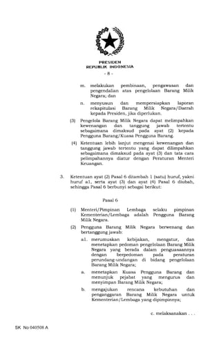 3
trRES IDEN
REPUEUK INDONESIA
-8-
m. melakukan pembinaan, pengawasan dan
pengendalian atas pengelolaan Barang Milik
Negara; dan
n. men5rusun dan mempersiapkan laporan
rekapitulasi Barang Milik Negara/Daerah
kepada Presiden, jika diperlukan.
(3) Pengelola Barang Milik Negara dapat melimpahkan
kewenangan dan tanggung jawab tertentu
sebagaimana dimaksud pada ayat (21 kepada
Pengguna BarangI Kuasa Pengguna Barang.
(4) Ketentuan lebih lanjut mengenai kewenangan dan
tanggung jawab tertentu yang dapat dilimpahkan
sebagaimana dimaksud pada ayat (3) dan tata cara
pelimpahannya diatur dengan Peraturan Menteri
Keuangan.
Ketentuan ayat (2) Pasal 6 ditambah 1 (satu) huruf, yakni
huruf a1, serta ayat (3) dan ayat (4) Pasal 6 diubah,
sehingga Pasal 6 berbunyi sebagai berikut:
Pasal 6
(1) Menteri/Pimpinan Lembaga selaku pimpinan
Kementerian/Lembaga adalah Pengguna Barang
Milik Negara.
(2) Pengguna Barang Milik Negara berwenang dan
bertanggung jawab:
al. merumuskan kebijakan, mengatur, dan
menetapkan pedoman pengelolaan Barang Milik
Negara yang berada dalam penguasaannya
dengan berpedoman pada peraturan
perundang-undangan di bidang pengelolaan
Barang Milik Negara;
a. menetapkan Kuasa Pengguna Barang dan
menunjuk pejabat yang mengurus dan
menyimpan Barang Milik Negara;
b. mengajukan rencana kebutuhan dan
penganggaran Barang Milik Negara untuk
Kementerian/ Lembaga yang dipimpinnya;
SK No 040508 A
c. melaksanakan . .
 