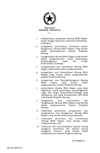 FRES IDEN
REPUBLIK INDONESIA
-9-
c. melaksanakan pengadaan Barang Milik Negara
sesuai dengan ketentuan peraturan perllndang-
undangan;
d. mengajukan permohonan penetapan status
Penggunaan Barang Milik Negara yang berada
dalam penguasaannya kepada Pengelola
Barang;
e. menggunakan Barang Milik Negara yang berada
dalam penguasaannya untuk kepentingan
penyelenggaraan tugas dan fungsi
Kementerian/ Lembaga;
f. mengamankan dan memelihara Barang Milik
Negara yang berada dalam penguasaannya;
g. mengajukan usul Pemanfaatan Barang Milik
Negara yang berada dalam penguasaannya
kepada Pengelola Barang;
h. mengajukan usul Pemindahtanganan Barang
Milik Negara yang berada dalam
penguasaannya kepada Pengelola Barang;
i. menyerahkan Barang Milik Negara yang tidak
digunakan untuk kepentingan penyelenggaraan
tugas dan fungsi Kementerian/Lembaga yang
dipimpinnya dan tidak dimanfaatkan oleh Pihak
Lain kepada Pengelola Barang;
j. mengajukan usul Pemusnahan dan
Penghapusan Barang Milik Negara yang berada
dalam penguasaannya kepada Pengelola
Barang;
k. melakukan pembinaan, pengawasan, dan
pengendalian atas Penggunaan Barang Milik
Negara yang berada dalam penguasaannya;
1. melakukan pencatatan dan Inventarisasi
Barang Milik Negara yang berada dalam
penguasaannya; dan
m. men5rusun dan menyampaikan laporan barang
pengguna semesteran dan laporan barang
pengguna tahunan yang berada dalam
penguasaannya kepada Pengelola Barang.
SK No 040509 A
(3) Pengguna
 