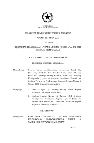 PERATURAN PEMERINTAH REPUBLIK INDONESIA
NOMOR 31 TAHUN 2013
TENTANG
PERATURAN PELAKSANAAN UNDANG-UNDANG NOMOR 6 TAHUN 2011
TENTANG KEIMIGRASIAN
DENGAN RAHMAT TUHAN YANG MAHA ESA
PRESIDEN REPUBLIK INDONESIA,
Menimbang : bahwa untuk melaksanakan ketentuan Pasal 23,
Pasal 33, Pasal 47, Pasal 65, Pasal 90, Pasal 103, dan
Pasal 112 Undang-Undang Nomor 6 Tahun 2011 tentang
Keimigrasian, perlu menetapkan Peraturan Pemerintah
tentang Peraturan Pelaksanaan Undang-Undang Nomor 6
Tahun 2011 tentang Keimigrasian;
Mengingat : 1. Pasal 5 ayat (2) Undang-Undang Dasar Negara
Republik Indonesia Tahun 1945;
2. Undang-Undang Nomor 6 Tahun 2011 tentang
Keimigrasian (Lembaran Negara Republik Indonesia
Tahun 2011 Nomor 52, Tambahan Lembaran Negara
Republik Indonesia Nomor 5216);
MEMUTUSKAN:
Menetapkan : PERATURAN PEMERINTAH TENTANG PERATURAN
PELAKSANAAN UNDANG-UNDANG NOMOR 6
TAHUN 2011 TENTANG KEIMIGRASIAN.
BAB I . . .
 