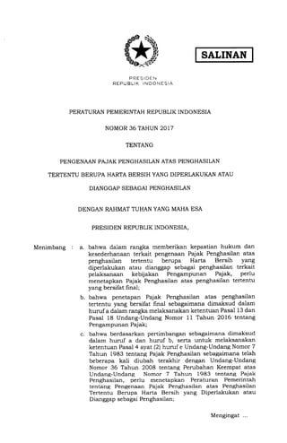 SALINAN
PRESIDEN
REPUBLIK INDONESIA
PERATURAN PEMERINTAH REPUBLIK INDONESIA
NOMOR 36 TAHUN 2017
TENTANG
PENGENAAN PAJAK PENGHASILAN ATAS PENGHASILAN
TERTENTU BERUPA HARTA BERSIH YANG DIPERLAKUKAN ATAU
DIANGGAP SEBAGAI PENGHASILAN
DENGAN RAHMAT TUHAN YANG MAHA ESA
PRESIDEN REPUBLIK INDONESIA,
Menimbang : a. bahwa dalam rangka memberikan kepastian hukum dan
kesederhanaan terkait pengenaan Pajak Penghasilan atas
penghasilan tertentu berupa Harta Bersih yang
diperlakukan atau dianggap sebagai penghasilan terkait
pelaksanaan kebijakan Pengampunan Pajak, perlu
menetapkan Pajak Penghasilan atas penghasilan tertentu
yang bersifat linal;
bahwa penetapan Pajak Penghasilan atas penghasilan
tertentu yang bersifat final sebagaimana dimaksud dalam
hurufa dalam rangka melaksanakan ketentuan Pasal 13 dan
Pasal 18 Undang-Undang Nomor 11 Tahun 2016 tentang
Pengampunan Pajak;
bahwa berdasarkan pertimbangan sebagaimana dimaksud
dalam hurr.f a dan huruf b, serta untuk melaksanakan
ketentuan Pasal 4 ayat (2lhunrf e Undang-Undang Nomor 7
Tahun 1983 tentang Paiak Penghasilan sebagaimana telah
beberapa kali diubah terakhir dengan Undang-Undang
Nomor 36 Tahun 2008 tentang Perubahan Keempat atas
Undang-Undang Nomor 7 Tahun 1983 tentang Pajak
Penghasilan, perlu menetapkan Peraturan Pemerintah
tentang Pengenaan Pajak Penghasilan atas Penghasilan
Tertentu Berupa Harta Bersih yang Diperlakukan atau
Dianggap sebagai Penghasiian;
b.
c.
Mengingat ...
 