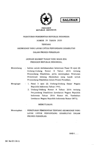 SALINAN
PRESIDEN
REPUBLIK INDONESIA
PERATURAN PEMERINTAH REPUBLIK INDONESIA
NOMOR 39 TAHUN 2O2O
TENTANG
AKOMODASI YANG LAYAK UNTUK PENYANDANG DISABILITAS
DALAM PROSES PERADILAN
DENGAN RAHMAT TUHAN YANG IVIAHA ESA
PRESIDEN REPUBLIK INDONESIA,
bahwa untuk melaksanakan ketentuan Pasal 36 ayat (2)
Undang-Undang Nomor 8 Tahun 2O16 tentang
Penyandang Disabilitas, perlu menetapkan Peraturan
Pemerintah tentang Akomodasi yang Layak untuk
Penyandang Disabilitas dalam Proses Peradilan;
1. Pasal 5 ayat (21 Unclang-Undang Dasar Negara
Republik Indonesia Tahun 1945;
2. Undang-Undang Nomor 8 Tahun 2016 tentang
Penyandang Disabilitas (Lembaran Negara Republik
Indonesia Tahun 2016 Nomor 69, Tambahan
Lembaran Negara Republik Indonesia Nomor 5871);
Menimbang
Mengingat
Menetapkan
MEMUTUSKAN
PERATURAN PEMERINTAH'I'ENTANG AKOMODASI YANG
LAYAK UNTUK PENYANDANG DISABIT,ITAS DALAM
PROSES PERADILAN.
SK No 031106 A
BABI..
 