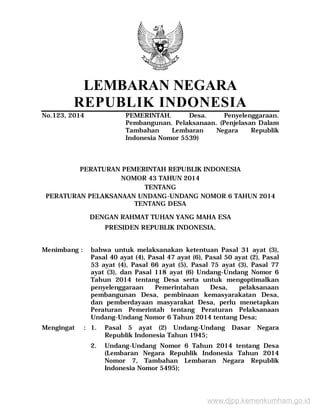 LEMBARAN NEGARA
REPUBLIK INDONESIA
No.123, 2014 PEMERINTAH. Desa. Penyelenggaraan.
Pembangunan. Pelaksanaan. (Penjelasan Dalam
Tambahan Lembaran Negara Republik
Indonesia Nomor 5539)
PERATURAN PEMERINTAH REPUBLIK INDONESIA
NOMOR 43 TAHUN 2014
TENTANG
PERATURAN PELAKSANAAN UNDANG-UNDANG NOMOR 6 TAHUN 2014
TENTANG DESA
DENGAN RAHMAT TUHAN YANG MAHA ESA
PRESIDEN REPUBLIK INDONESIA,
Menimbang : bahwa untuk melaksanakan ketentuan Pasal 31 ayat (3),
Pasal 40 ayat (4), Pasal 47 ayat (6), Pasal 50 ayat (2), Pasal
53 ayat (4), Pasal 66 ayat (5), Pasal 75 ayat (3), Pasal 77
ayat (3), dan Pasal 118 ayat (6) Undang-Undang Nomor 6
Tahun 2014 tentang Desa serta untuk mengoptimalkan
penyelenggaraan Pemerintahan Desa, pelaksanaan
pembangunan Desa, pembinaan kemasyarakatan Desa,
dan pemberdayaan masyarakat Desa, perlu menetapkan
Peraturan Pemerintah tentang Peraturan Pelaksanaan
Undang-Undang Nomor 6 Tahun 2014 tentang Desa;
Mengingat : 1. Pasal 5 ayat (2) Undang-Undang Dasar Negara
Republik Indonesia Tahun 1945;
2. Undang-Undang Nomor 6 Tahun 2014 tentang Desa
(Lembaran Negara Republik Indonesia Tahun 2014
Nomor 7, Tambahan Lembaran Negara Republik
Indonesia Nomor 5495);
www.djpp.kemenkumham.go.id
 