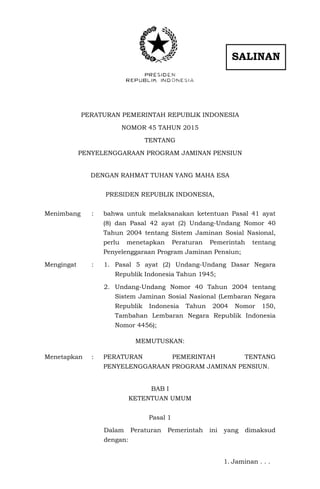 PERATURAN PEMERINTAH REPUBLIK INDONESIA
NOMOR 45 TAHUN 2015
TENTANG
PENYELENGGARAAN PROGRAM JAMINAN PENSIUN
DENGAN RAHMAT TUHAN YANG MAHA ESA
PRESIDEN REPUBLIK INDONESIA,
Menimbang : bahwa untuk melaksanakan ketentuan Pasal 41 ayat
(8) dan Pasal 42 ayat (2) Undang-Undang Nomor 40
Tahun 2004 tentang Sistem Jaminan Sosial Nasional,
perlu menetapkan Peraturan Pemerintah tentang
Penyelenggaraan Program Jaminan Pensiun;
Mengingat : 1. Pasal 5 ayat (2) Undang-Undang Dasar Negara
Republik Indonesia Tahun 1945;
2. Undang-Undang Nomor 40 Tahun 2004 tentang
Sistem Jaminan Sosial Nasional (Lembaran Negara
Republik Indonesia Tahun 2004 Nomor 150,
Tambahan Lembaran Negara Republik Indonesia
Nomor 4456);
MEMUTUSKAN:
Menetapkan : PERATURAN PEMERINTAH TENTANG
PENYELENGGARAAN PROGRAM JAMINAN PENSIUN.
BAB I
KETENTUAN UMUM
Pasal 1
Dalam Peraturan Pemerintah ini yang dimaksud
dengan:
1. Jaminan . . .
SALINAN
 