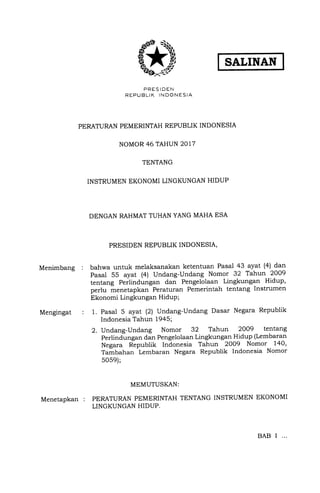 Menimbang :
Mengingat
SALINAN
PRESIDEN
REPIJ BLIK INDONESIA
PERATURAN PEMERINTAH REPUBLIK INDONESIA
NOMOR 46 TAHUN 2017
TENTANG
INSTRUMEN EKONOMI LINGKUNGAN HIDUP
DENGAN RAHMAT TUHAN YANG MAHA ESA
PRESIDEN REPUBLIK INDONESIA,
bahwa untuk melaksanakan ketentuan Pasal 43 ayat (4) dan
Pasal 55 ayat (41 Undang-Undang Nomor 32 Tahun 2009
tentang Peilindungan dan Pengelolaan Lingkungan Hidup,
perlu menetapkan Peraturan Pemerintah tentang Instrumen
Ekonomi Lingkungan HiduP;
1. Pasal 5 ayat (2) Undang-Undang Dasar Negara Republik
Indonesia Tahun 1945;
2. Undang-Undang Nomor 32 Tahun 2OO9 tentang
Perlindungan dan Pengelolaan Lingkungan Hidup (Lembaran
Negara Rlpublik Indonesia Tahun 2OO9 Nomor 140,
Tambahan Lembaran Negara Republik Indonesia Nomor
505e);
MEMUTUSKAN:
PERATURAN PEMERINTAH TENTANG INSTRUMEN EKONOMI
LINGKUNGAN HIDUP.
Menetapkan :
BAB I ...
 