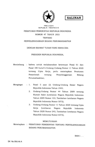 SALINAN
PRES IDEN
REPUBLIK INDONESIA
PERATURAN PEMERINTAH REPUBLIK INDONESIA
NOMOR 47 TAHUN 2O2I
TENTANG
PENYELENGGARAAN BIDANG PERUMAHSAKITAN
DENGAN RAHMAT TUHAN YANG MAHA ESA
PRESIDEN REPUBLIK INDONESIA,
bahwa untuk melaksanakan ketentuan Pasal 61 dan
Pasal 185 huruf b Undang-Undang Nomor 11 Tahun 2O2O
tentang Cipta Kerja, perlu menetapkan Peraturan
Pemerintah tentang Penyelenggaraan Bidang
Perumahsakitan'
Menimbang
Mengingat
Menetapkan
1.
2.
3.
Pasal 5 ayat (2) Undang-Undang Dasar Negara
Republik Indonesia Tahun 1945;
Undang-Undang Nomor 44 Tahun 2009 tentang
Rumah Sakit (Lembaran Negara Republik Indonesia
Tahun 2OO9 Nomor 153, Tambahan Lembaran Negara
Republik Indonesia Nomor 5072;
Undang-Undang Nomor 11 Tahun 2O2O tentang Cipta
Kerja (Lembaran Negara Republik Indonesia
Tahun 2O2O Nomor 245, Tambahan Lembaran Negara
Republik Indonesia Nomor 6573);
MEMUTUSI(AN:
PERATURAN PEMERINTAH TENTANG PENYELENGGARAAN
BIDANG PERUMAHSAKITAN.
SK No 086146 A.
BAB I
 