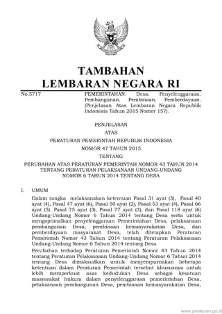 TAMBAHAN
LEMBARAN NEGARA RI
No.5717 PEMERINTAHAN. Desa. Penyelenggaraan.
Pembangunan. Pembinaan. Pemberdayaan.
(Penjelasan Atas Lembaran Negara Republik
Indonesia Tahun 2015 Nomor 157).
PENJELASAN
ATAS
PERATURAN PEMERINTAH REPUBLIK INDONESIA
NOMOR 47 TAHUN 2015
TENTANG
PERUBAHAN ATAS PERATURAN PEMERINTAH NOMOR 43 TAHUN 2014
TENTANG PERATURAN PELAKSANAAN UNDANG-UNDANG
NOMOR 6 TAHUN 2014 TENTANG DESA
I. UMUM
Dalam rangka melaksanakan ketentuan Pasal 31 ayat (3), Pasal 40
ayat (4), Pasal 47 ayat (6), Pasal 50 ayat (2), Pasal 53 ayat (4), Pasal 66
ayat (5), Pasal 75 ayat (3), Pasal 77 ayat (3), dan Pasal 118 ayat (6)
Undang-Undang Nomor 6 Tahun 2014 tentang Desa serta untuk
mengoptimalkan penyelenggaraan Pemerintahan Desa, pelaksanaan
pembangunan Desa, pembinaan kemasyarakatan Desa, dan
pemberdayaan masyarakat Desa, telah ditetapkan Peraturan
Pemerintah Nomor 43 Tahun 2014 tentang Peraturan Pelaksanaan
Undang-Undang Nomor 6 Tahun 2014 tentang Desa.
Perubahan terhadap Peraturan Pemerintah Nomor 43 Tahun 2014
tentang Peraturan Pelaksanaan Undang-Undang Nomor 6 Tahun 2014
tentang Desa dimaksudkan untuk menyempurnakan beberapa
ketentuan dalam Peraturan Pemerintah tersebut khususnya untuk
lebih memperkuat asas kedudukan Desa sebagai kesatuan
masyarakat hukum dalam penyelenggaraan pemerintahan Desa,
pelaksanaan pembangunan Desa, pembinaan kemasyarakatan Desa,
www.peraturan.go.id
 