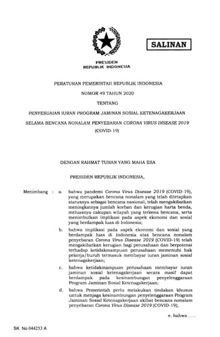 SALINAN
PRESIDEN
REPUBLIK INDONESIA
PERATURAN PEMERINTAH REPUBLIK INDONESIA
NOMOR 49 TAHUN 2O2O
TENTANG
PENYESUAIAN IURAN PROGRAM JAMINAN SOSIAL KETENAGAKERJAAN
SELAMA BENCANA NONALAM PENYEBARAN CORONA YIRUS D/SEASE 2019
(covrD- 1e)
DENGAN RAHMAT TUHAN YANG MAHA ESA
PRESIDEN REPUBLIK INDONESTA,
Menimbang a. bahwa pandemi Corona Vints Disease 2019 (COVID-19),
yang merupakan bencana nonalam yang telah ditetapkan
statusnya sebagai bencana nasional, telah mengakibatkan
meningkatnya jumlah korban dan kerugian harta benda,
meluasnya cakupan wilayah yang terkena bencana, serta
menimbulkan implikasi pada aspek ekonomi dan sosial
yang berdampak luas di Indonesia;
b. bahwa implikasi pada aspek ekonomi dan sosial yang
berdampak luas di Indonesia atas bencana nonalam
penyebaran Corona Vints Disease 2019 (COVID-19) telah
mengakibatkan kerugian bagi perusahaan dan berpotensi
terhadap ketidakmampuan perusahaan memenuhi hak
pekerja/buruh termasuk membayar iuran jaminan sosial
ketenagakerjaan;
c. bahwa ketidakmampuan perusahaan membayar iuran
jaminan sosial ketenagakerjaan secara masif dapat
berdampak pada kesinambungan penyelenggaraan
Program Jaminan Sosial Ketcnagakerjaan;
d. bahwa Pemerintah perlu melakukan tindakan khusus
untuk menj aga ke sinambungan pe nyelen ggaraan Program
Jaminan Sosial Ketenagakerjaan akibat bencana nonalam
penyebaran Corona Vints Disease 2019 (COVID-19);
SK No 044253 A
e. bahwa
 