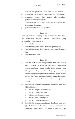 2021, No.15
-101-
c. kelaikan alat peralatan pertahanan dan keamanan;
d. pemasaran alat peralatan pertahanan dan keamanan;
e. penjualan, ekspor, dan transfer alat peralatan
pertahanan dan keamanan;
f. pembelian dan impor alat peralatan pertahanan dan
keamanan; dan/atau
g. perizinan industri bahan peledak.
Pasal 155
Perizinan Berusaha sebagaimana dimaksud dalam Pasal
154 berkaitan dengan industri pertahanan yang
menjalankan kegiatan usaha:
a. industri alat utama;
b. industri komponen utama dan/atau penunjang;
c. industri komponen dan/atau pendukung (perbekalan);
dan
d. industri bahan baku.
Pasal 156
(1) Industri alat utama sebagaimana dimaksud dalam
Pasal 155 huruf a dilakukan oleh badan usaha milik
negara dan/atau badan usaha milik swasta yang
ditetapkan oleh pemerintah sebagai pemadu utama
(lead integrator) yang menghasilkan alat utama sistem
senjata dan/atau mengintegrasikan semua komponen
utama, komponen, dan bahan baku menjadi alat
utama.
(2) Industri alat utama sebagaimana dimaksud pada ayat
(1) terdiri atas:
a. industri senjata dan amunisi;
b. industri pesawat terbang;
c. industri kendaraan perang;
d. industri kapal perang; dan
e. industri radar pertahanan.
(3) Industri alat utama sebagaimana dimaksud pada ayat
(1) dilakukan oleh Pelaku Usaha sebagaimana
dimaksud dalam Pasal 153 yang bidang usahanya
www.peraturan.go.id
 