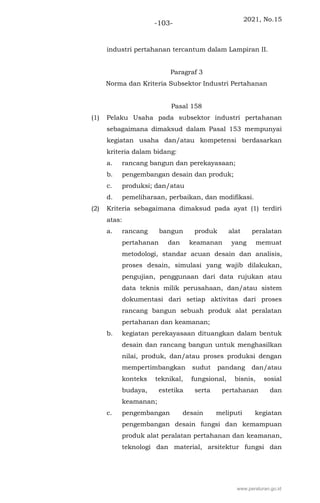 2021, No.15
-103-
industri pertahanan tercantum dalam Lampiran II.
Paragraf 3
Norma dan Kriteria Subsektor Industri Pertahanan
Pasal 158
(1) Pelaku Usaha pada subsektor industri pertahanan
sebagaimana dimaksud dalam Pasal 153 mempunyai
kegiatan usaha dan/atau kompetensi berdasarkan
kriteria dalam bidang:
a. rancang bangun dan perekayasaan;
b. pengembangan desain dan produk;
c. produksi; dan/atau
d. pemeliharaan, perbaikan, dan modifikasi.
(2) Kriteria sebagaimana dimaksud pada ayat (1) terdiri
atas:
a. rancang bangun produk alat peralatan
pertahanan dan keamanan yang memuat
metodologi, standar acuan desain dan analisis,
proses desain, simulasi yang wajib dilakukan,
pengujian, penggunaan dari data rujukan atau
data teknis milik perusahaan, dan/atau sistem
dokumentasi dari setiap aktivitas dari proses
rancang bangun sebuah produk alat peralatan
pertahanan dan keamanan;
b. kegiatan perekayasaan dituangkan dalam bentuk
desain dan rancang bangun untuk menghasilkan
nilai, produk, dan/atau proses produksi dengan
mempertimbangkan sudut pandang dan/atau
konteks teknikal, fungsional, bisnis, sosial
budaya, estetika serta pertahanan dan
keamanan;
c. pengembangan desain meliputi kegiatan
pengembangan desain fungsi dan kemampuan
produk alat peralatan pertahanan dan keamanan,
teknologi dan material, arsitektur fungsi dan
www.peraturan.go.id
 
