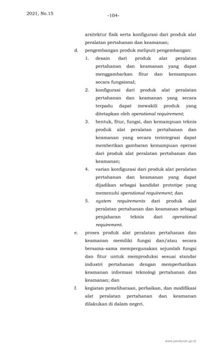 2021, No.15 -104-
arsitektur fisik serta konfigurasi dari produk alat
peralatan pertahanan dan keamanan;
d. pengembangan produk meliputi pengembangan:
1. desain dari produk alat peralatan
pertahanan dan keamanan yang dapat
menggambarkan fitur dan kemampuan
secara fungsional;
2. konfigurasi dari produk alat peralatan
pertahanan dan keamanan yang secara
terpadu dapat mewakili produk yang
ditetapkan oleh operational requirement;
3. bentuk, fitur, fungsi, dan kemampuan teknis
produk alat peralatan pertahanan dan
keamanan yang secara terintegrasi dapat
memberikan gambaran kemampuan operasi
dari produk alat peralatan pertahanan dan
keamanan;
4. varian konfigurasi dari produk alat peralatan
pertahanan dan keamanan yang dapat
dijadikan sebagai kandidat prototipe yang
memenuhi operational requirement; dan
5. system requirements dari produk alat
peralatan pertahanan dan keamanan sebagai
penjabaran teknis dari operational
requirement.
e. proses produk alat peralatan pertahanan dan
keamanan memiliki fungsi dan/atau secara
bersama-sama mempergunakan sejumlah fungsi
dan fitur untuk memproduksi sesuai standar
industri pertahanan dengan memperhatikan
keamanan informasi teknologi pertahanan dan
keamanan; dan
f. kegiatan pemeliharaan, perbaikan, dan modifikasi
alat peralatan pertahanan dan keamanan
dilakukan di dalam negeri.
www.peraturan.go.id
 