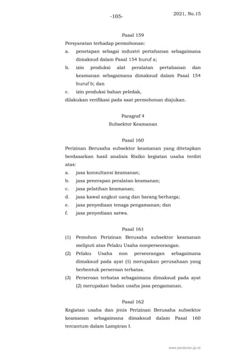 2021, No.15
-105-
Pasal 159
Persyaratan terhadap permohonan:
a. penetapan sebagai industri pertahanan sebagaimana
dimaksud dalam Pasal 154 huruf a;
b. izin produksi alat peralatan pertahanan dan
keamanan sebagaimana dimaksud dalam Pasal 154
huruf b; dan
c. izin produksi bahan peledak,
dilakukan verifikasi pada saat permohonan diajukan.
Paragraf 4
Subsektor Keamanan
Pasal 160
Perizinan Berusaha subsektor keamanan yang ditetapkan
berdasarkan hasil analisis Risiko kegiatan usaha terdiri
atas:
a. jasa konsultansi keamanan;
b. jasa penerapan peralatan keamanan;
c. jasa pelatihan keamanan;
d. jasa kawal angkut uang dan barang berharga;
e. jasa penyediaan tenaga pengamanan; dan
f. jasa penyediaan satwa.
Pasal 161
(1) Pemohon Perizinan Berusaha subsektor keamanan
meliputi atas Pelaku Usaha nonperseorangan.
(2) Pelaku Usaha non perseorangan sebagaimana
dimaksud pada ayat (1) merupakan perusahaan yang
berbentuk perseroan terbatas.
(3) Perseroan terbatas sebagaimana dimaksud pada ayat
(2) merupakan badan usaha jasa pengamanan.
Pasal 162
Kegiatan usaha dan jenis Perizinan Berusaha subsektor
keamanan sebagaimana dimaksud dalam Pasal 160
tercantum dalam Lampiran I.
www.peraturan.go.id
 