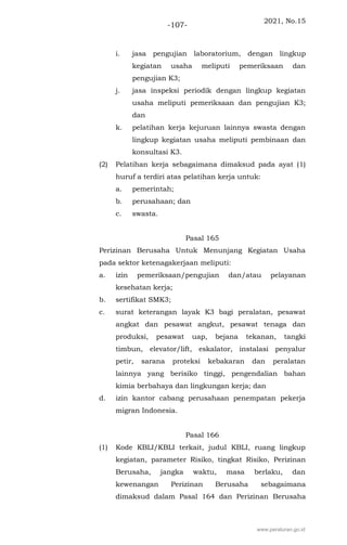 2021, No.15
-107-
i. jasa pengujian laboratorium, dengan lingkup
kegiatan usaha meliputi pemeriksaan dan
pengujian K3;
j. jasa inspeksi periodik dengan lingkup kegiatan
usaha meliputi pemeriksaan dan pengujian K3;
dan
k. pelatihan kerja kejuruan lainnya swasta dengan
lingkup kegiatan usaha meliputi pembinaan dan
konsultasi K3.
(2) Pelatihan kerja sebagaimana dimaksud pada ayat (1)
huruf a terdiri atas pelatihan kerja untuk:
a. pemerintah;
b. perusahaan; dan
c. swasta.
Pasal 165
Perizinan Berusaha Untuk Menunjang Kegiatan Usaha
pada sektor ketenagakerjaan meliputi:
a. izin pemeriksaan/pengujian dan/atau pelayanan
kesehatan kerja;
b. sertifikat SMK3;
c. surat keterangan layak K3 bagi peralatan, pesawat
angkat dan pesawat angkut, pesawat tenaga dan
produksi, pesawat uap, bejana tekanan, tangki
timbun, elevator/lift, eskalator, instalasi penyalur
petir, sarana proteksi kebakaran dan peralatan
lainnya yang berisiko tinggi, pengendalian bahan
kimia berbahaya dan lingkungan kerja; dan
d. izin kantor cabang perusahaan penempatan pekerja
migran Indonesia.
Pasal 166
(1) Kode KBLI/KBLI terkait, judul KBLI, ruang lingkup
kegiatan, parameter Risiko, tingkat Risiko, Perizinan
Berusaha, jangka waktu, masa berlaku, dan
kewenangan Perizinan Berusaha sebagaimana
dimaksud dalam Pasal 164 dan Perizinan Berusaha
www.peraturan.go.id
 