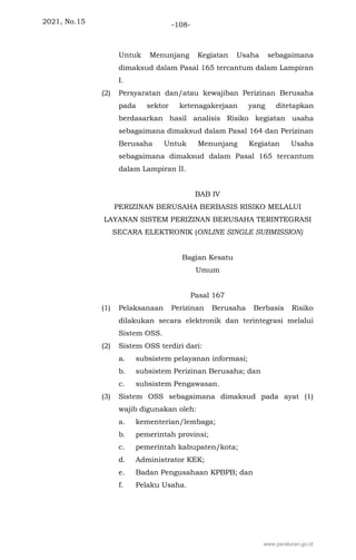 2021, No.15 -108-
Untuk Menunjang Kegiatan Usaha sebagaimana
dimaksud dalam Pasal 165 tercantum dalam Lampiran
I.
(2) Persyaratan dan/atau kewajiban Perizinan Berusaha
pada sektor ketenagakerjaan yang ditetapkan
berdasarkan hasil analisis Risiko kegiatan usaha
sebagaimana dimaksud dalam Pasal 164 dan Perizinan
Berusaha Untuk Menunjang Kegiatan Usaha
sebagaimana dimaksud dalam Pasal 165 tercantum
dalam Lampiran II.
BAB IV
PERIZINAN BERUSAHA BERBASIS RISIKO MELALUI
LAYANAN SISTEM PERIZINAN BERUSAHA TERINTEGRASI
SECARA ELEKTRONIK (ONLINE SINGLE SUBMISSION)
Bagian Kesatu
Umum
Pasal 167
(1) Pelaksanaan Perizinan Berusaha Berbasis Risiko
dilakukan secara elektronik dan terintegrasi melalui
Sistem OSS.
(2) Sistem OSS terdiri dari:
a. subsistem pelayanan informasi;
b. subsistem Perizinan Berusaha; dan
c. subsistem Pengawasan.
(3) Sistem OSS sebagaimana dimaksud pada ayat (1)
wajib digunakan oleh:
a. kementerian/lembaga;
b. pemerintah provinsi;
c. pemerintah kabupaten/kota;
d. Administrator KEK;
e. Badan Pengusahaan KPBPB; dan
f. Pelaku Usaha.
www.peraturan.go.id
 