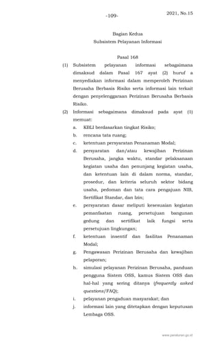 2021, No.15
-109-
Bagian Kedua
Subsistem Pelayanan Informasi
Pasal 168
(1) Subsistem pelayanan informasi sebagaimana
dimaksud dalam Pasal 167 ayat (2) huruf a
menyediakan informasi dalam memperoleh Perizinan
Berusaha Berbasis Risiko serta informasi lain terkait
dengan penyelenggaraan Perizinan Berusaha Berbasis
Risiko.
(2) Informasi sebagaimana dimaksud pada ayat (1)
memuat:
a. KBLI berdasarkan tingkat Risiko;
b. rencana tata ruang;
c. ketentuan persyaratan Penanaman Modal;
d. persyaratan dan/atau kewajiban Perizinan
Berusaha, jangka waktu, standar pelaksanaan
kegiatan usaha dan penunjang kegiatan usaha,
dan ketentuan lain di dalam norma, standar,
prosedur, dan kriteria seluruh sektor bidang
usaha, pedoman dan tata cara pengajuan NIB,
Sertifikat Standar, dan Izin;
e. persyaratan dasar meliputi kesesuaian kegiatan
pemanfaatan ruang, persetujuan bangunan
gedung dan sertifikat laik fungsi serta
persetujuan lingkungan;
f. ketentuan insentif dan fasilitas Penanaman
Modal;
g. Pengawasan Perizinan Berusaha dan kewajiban
pelaporan;
h. simulasi pelayanan Perizinan Berusaha, panduan
pengguna Sistem OSS, kamus Sistem OSS dan
hal-hal yang sering ditanya (frequently asked
questions/FAQ);
i. pelayanan pengaduan masyarakat; dan
j. informasi lain yang ditetapkan dengan keputusan
Lembaga OSS.
www.peraturan.go.id
 