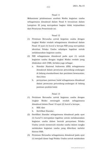 2021, No.15
-11-
Pasal 11
Mekanisme pelaksanaan analisis Risiko kegiatan usaha
sebagaimana dimaksud dalam Pasal 8 tercantum dalam
Lampiran III yang merupakan bagian tidak terpisahkan
dari Peraturan Pemerintah ini.
Pasal 12
(1) Perizinan Berusaha untuk kegiatan usaha dengan
tingkat Risiko rendah sebagaimana dimaksud dalam
Pasal 10 ayat (1) huruf a berupa NIB yang merupakan
identitas Pelaku Usaha sekaligus legalitas untuk
melaksanakan kegiatan usaha.
(2) NIB sebagaimana dimaksud pada ayat (1) untuk
kegiatan usaha dengan tingkat Risiko rendah yang
dilakukan oleh UMK, berlaku juga sebagai:
a. Standar Nasional Indonesia (SNI) sebagaimana
dimaksud dalam peraturan perundang-undangan
di bidang standardisasi dan penilaian kesesuaian;
dan/atau
b. pernyataan jaminan halal sebagaimana dimaksud
dalam peraturan perundang-undangan di bidang
jaminan produk halal.
Pasal 13
(1) Perizinan Berusaha untuk kegiatan usaha dengan
tingkat Risiko menengah rendah sebagaimana
dimaksud dalam Pasal 10 ayat (2) huruf a berupa:
a. NIB; dan
b. Sertifikat Standar.
(2) Sertifikat Standar sebagaimana dimaksud pada ayat
(1) huruf b merupakan legalitas untuk melaksanakan
kegiatan usaha dalam bentuk pernyataan Pelaku
Usaha untuk memenuhi standar usaha dalam rangka
melakukan kegiatan usaha yang diberikan melalui
Sistem OSS.
(3) Perizinan Berusaha sebagaimana dimaksud pada ayat
(1) menjadi dasar bagi Pelaku Usaha untuk melakukan
www.peraturan.go.id
 