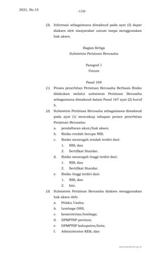 2021, No.15 -110-
(3) Informasi sebagaimana dimaksud pada ayat (2) dapat
diakses oleh masyarakat umum tanpa menggunakan
hak akses.
Bagian Ketiga
Subsistem Perizinan Berusaha
Paragraf 1
Umum
Pasal 169
(1) Proses penerbitan Perizinan Berusaha Berbasis Risiko
dilakukan melalui subsistem Perizinan Berusaha
sebagaimana dimaksud dalam Pasal 167 ayat (2) huruf
b.
(2) Subsistem Perizinan Berusaha sebagaimana dimaksud
pada ayat (1) mencakup tahapan proses penerbitan
Perizinan Berusaha:
a. pendaftaran akun/hak akses;
b. Risiko rendah berupa NIB;
c. Risiko menengah rendah terdiri dari:
1. NIB; dan
2. Sertifikat Standar.
d. Risiko menengah tinggi terdiri dari:
1. NIB; dan
2. Sertifikat Standar.
e. Risiko tinggi terdiri dari:
1. NIB; dan
2. Izin.
(3) Subsistem Perizinan Berusaha diakses menggunakan
hak akses oleh:
a. Pelaku Usaha;
b. Lembaga OSS;
c. kementerian/lembaga;
d. DPMPTSP provinsi;
e. DPMPTSP kabupaten/kota;
f. Administrator KEK; dan
www.peraturan.go.id
 
