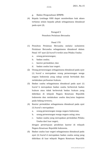2021, No.15
-111-
g. Badan Pengusahaan KPBPB.
(4) Kepala Lembaga OSS dapat memberikan hak akses
terbatas selain kepada pihak sebagaimana dimaksud
pada ayat (3).
Paragraf 2
Pemohon Perizinan Berusaha
Pasal 170
(1) Pemohon Perizinan Berusaha melalui subsistem
Perizinan Berusaha sebagaimana dimaksud dalam
Pasal 167 ayat (2) huruf b terdiri atas Pelaku Usaha:
a. orang perseorangan;
b. badan usaha;
c. kantor perwakilan; dan
d. badan usaha luar negeri.
(2) Orang perseorangan sebagaimana dimaksud pada ayat
(1) huruf a merupakan orang perseorangan warga
negara Indonesia yang cakap untuk bertindak dan
melakukan perbuatan hukum.
(3) Badan usaha sebagaimana dimaksud pada ayat (1)
huruf b merupakan badan usaha berbentuk badan
hukum atau tidak berbentuk badan hukum yang
didirikan di wilayah Negara Kesatuan Republik
Indonesia dan melakukan usaha dan/atau kegiatan
pada bidang tertentu.
(4) Kantor perwakilan sebagaimana dimaksud pada ayat
(1) huruf c merupakan:
a. orang perseorangan warga negara Indonesia;
b. orang perseorangan warga negara asing; atau
c. badan usaha yang merupakan perwakilan Pelaku
Usaha dari luar negeri,
dengan persetujuan pendirian kantor di wilayah
Negara Kesatuan Republik Indonesia.
(5) Badan usaha luar negeri sebagaimana dimaksud pada
ayat (1) huruf d merupakan badan usaha asing yang
didirikan di luar wilayah Negara Kesatuan Republik
www.peraturan.go.id
 