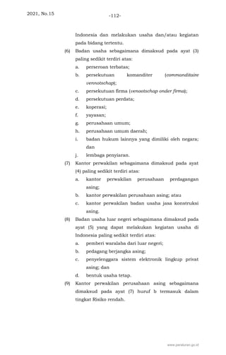 2021, No.15 -112-
Indonesia dan melakukan usaha dan/atau kegiatan
pada bidang tertentu.
(6) Badan usaha sebagaimana dimaksud pada ayat (3)
paling sedikit terdiri atas:
a. perseroan terbatas;
b. persekutuan komanditer (commanditaire
vennotschap);
c. persekutuan firma (venootschap onder firma);
d. persekutuan perdata;
e. koperasi;
f. yayasan;
g. perusahaan umum;
h. perusahaan umum daerah;
i. badan hukum lainnya yang dimiliki oleh negara;
dan
j. lembaga penyiaran.
(7) Kantor perwakilan sebagaimana dimaksud pada ayat
(4) paling sedikit terdiri atas:
a. kantor perwakilan perusahaan perdagangan
asing;
b. kantor perwakilan perusahaan asing; atau
c. kantor perwakilan badan usaha jasa konstruksi
asing.
(8) Badan usaha luar negeri sebagaimana dimaksud pada
ayat (5) yang dapat melakukan kegiatan usaha di
Indonesia paling sedikit terdiri atas:
a. pemberi waralaba dari luar negeri;
b. pedagang berjangka asing;
c. penyelenggara sistem elektronik lingkup privat
asing; dan
d. bentuk usaha tetap.
(9) Kantor perwakilan perusahaan asing sebagaimana
dimaksud pada ayat (7) huruf b termasuk dalam
tingkat Risiko rendah.
www.peraturan.go.id
 