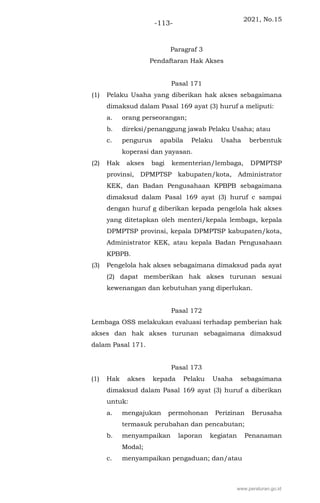 2021, No.15
-113-
Paragraf 3
Pendaftaran Hak Akses
Pasal 171
(1) Pelaku Usaha yang diberikan hak akses sebagaimana
dimaksud dalam Pasal 169 ayat (3) huruf a meliputi:
a. orang perseorangan;
b. direksi/penanggung jawab Pelaku Usaha; atau
c. pengurus apabila Pelaku Usaha berbentuk
koperasi dan yayasan.
(2) Hak akses bagi kementerian/lembaga, DPMPTSP
provinsi, DPMPTSP kabupaten/kota, Administrator
KEK, dan Badan Pengusahaan KPBPB sebagaimana
dimaksud dalam Pasal 169 ayat (3) huruf c sampai
dengan huruf g diberikan kepada pengelola hak akses
yang ditetapkan oleh menteri/kepala lembaga, kepala
DPMPTSP provinsi, kepala DPMPTSP kabupaten/kota,
Administrator KEK, atau kepala Badan Pengusahaan
KPBPB.
(3) Pengelola hak akses sebagaimana dimaksud pada ayat
(2) dapat memberikan hak akses turunan sesuai
kewenangan dan kebutuhan yang diperlukan.
Pasal 172
Lembaga OSS melakukan evaluasi terhadap pemberian hak
akses dan hak akses turunan sebagaimana dimaksud
dalam Pasal 171.
Pasal 173
(1) Hak akses kepada Pelaku Usaha sebagaimana
dimaksud dalam Pasal 169 ayat (3) huruf a diberikan
untuk:
a. mengajukan permohonan Perizinan Berusaha
termasuk perubahan dan pencabutan;
b. menyampaikan laporan kegiatan Penanaman
Modal;
c. menyampaikan pengaduan; dan/atau
www.peraturan.go.id
 