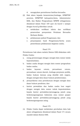 2021, No.15 -114-
d. mengajukan permohonan fasilitas berusaha.
(2) Hak akses kepada kementerian/lembaga, DPMPTSP
provinsi, DPMPTSP kabupaten/kota, Administrator
KEK, dan Badan Pengusahaan KPBPB sebagaimana
dimaksud dalam Pasal 169 ayat (3) huruf c sampai
dengan huruf g diberikan untuk:
a. melakukan verifikasi teknis dan notifikasi
pemenuhan persyaratan Perizinan Berusaha
Berbasis Risiko;
b. pelaksanaan jadwal Pengawasan; dan
c. penyampaian hasil Pengawasan/berita acara
pemeriksaan pelaksanaan kegiatan usaha.
Pasal 174
Permohonan hak akses melalui Sistem OSS dilakukan oleh
Pelaku Usaha:
a. orang perseorangan dengan mengisi data nomor induk
kependudukan;
b. badan usaha dengan mengisi data nomor pengesahan
badan usaha;
c. badan layanan umum, perusahaan umum,
perusahaan umum daerah, lembaga penyiaran publik,
badan hukum lainnya yang dimiliki oleh negara,
dengan mengisi data dasar hukum pembentukan;
d. persyarikatan atau persekutuan dengan mengisi data
dasar hukum pendirian; dan
e. kantor perwakilan dan badan usaha luar negeri
dengan mengisi data nomor induk kependudukan
kepala kantor perwakilan/penanggung jawab yang
berkewarganegaraan Indonesia atau nomor paspor
kepala kantor perwakilan/penanggung jawab yang
berkewarganegaraan asing.
Pasal 175
(1) Pelaku Usaha dapat melakukan perubahan data hak
akses sebagaimana dimaksud dalam Pasal 171 secara
mandiri dalam Sistem OSS.
www.peraturan.go.id
 