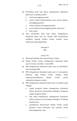 2021, No.15
-115-
(2) Perubahan data hak akses sebagaimana dimaksud
pada ayat (1) paling sedikit:
a. nama penanggung jawab;
b. nomor induk kependudukan atau nomor paspor
penanggung jawab;
c. nomor telepon penanggung jawab;
d. surat elektronik penanggung jawab; dan/atau
e. kata sandi.
(3) Atas perubahan data hak akses sebagaimana
dimaksud pada ayat (1), Sistem OSS memberikan
notifikasi kepada Pelaku Usaha melalui surat
elektronik yang didaftarkan.
Paragraf 4
NIB
Pasal 176
(1) NIB wajib dimiliki oleh setiap Pelaku Usaha.
(2) Setiap Pelaku Usaha sebagaimana dimaksud pada
ayat (1) hanya memiliki 1 (satu) NIB.
(3) NIB sebagaimana dimaksud pada ayat (1) diterbitkan
oleh Lembaga OSS.
(4) NIB sebagaimana dimaksud pada ayat (1) merupakan
identitas bagi Pelaku Usaha sebagai bukti
registrasi/pendaftaran Pelaku Usaha untuk
melakukan kegiatan usaha.
(5) NIB sebagaimana dimaksud pada ayat (1) berlaku juga
sebagai:
a. angka pengenal impor sebagaimana dimaksud
dalam peraturan perundang-undangan mengenai
angka pengenal impor;
b. hak akses kepabeanan sebagaimana dimaksud
dalam peraturan perundang-undangan di bidang
kepabeanan;
c. pendaftaran kepesertaan Pelaku Usaha untuk
jaminan sosial kesehatan dan jaminan sosial
ketenagakerjaan; dan
www.peraturan.go.id
 