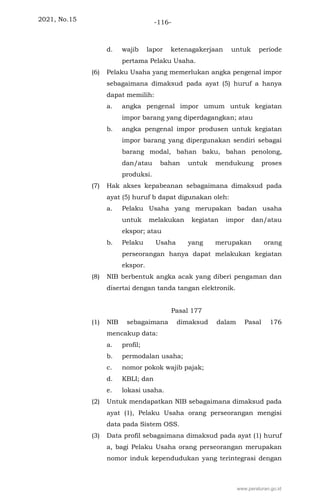 2021, No.15 -116-
d. wajib lapor ketenagakerjaan untuk periode
pertama Pelaku Usaha.
(6) Pelaku Usaha yang memerlukan angka pengenal impor
sebagaimana dimaksud pada ayat (5) huruf a hanya
dapat memilih:
a. angka pengenal impor umum untuk kegiatan
impor barang yang diperdagangkan; atau
b. angka pengenal impor produsen untuk kegiatan
impor barang yang dipergunakan sendiri sebagai
barang modal, bahan baku, bahan penolong,
dan/atau bahan untuk mendukung proses
produksi.
(7) Hak akses kepabeanan sebagaimana dimaksud pada
ayat (5) huruf b dapat digunakan oleh:
a. Pelaku Usaha yang merupakan badan usaha
untuk melakukan kegiatan impor dan/atau
ekspor; atau
b. Pelaku Usaha yang merupakan orang
perseorangan hanya dapat melakukan kegiatan
ekspor.
(8) NIB berbentuk angka acak yang diberi pengaman dan
disertai dengan tanda tangan elektronik.
Pasal 177
(1) NIB sebagaimana dimaksud dalam Pasal 176
mencakup data:
a. profil;
b. permodalan usaha;
c. nomor pokok wajib pajak;
d. KBLI; dan
e. lokasi usaha.
(2) Untuk mendapatkan NIB sebagaimana dimaksud pada
ayat (1), Pelaku Usaha orang perseorangan mengisi
data pada Sistem OSS.
(3) Data profil sebagaimana dimaksud pada ayat (1) huruf
a, bagi Pelaku Usaha orang perseorangan merupakan
nomor induk kependudukan yang terintegrasi dengan
www.peraturan.go.id
 