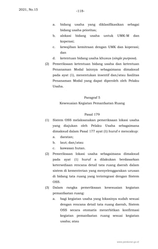 2021, No.15 -118-
a. bidang usaha yang diklasifikasikan sebagai
bidang usaha prioritas;
b. alokasi bidang usaha untuk UMK-M dan
koperasi;
c. kewajiban kemitraan dengan UMK dan koperasi;
dan
d. ketentuan bidang usaha khusus (single purpose).
(2) Pemeriksaan ketentuan bidang usaha dan ketentuan
Penanaman Modal lainnya sebagaimana dimaksud
pada ayat (1), menentukan insentif dan/atau fasilitas
Penanaman Modal yang dapat diperoleh oleh Pelaku
Usaha.
Paragraf 5
Kesesuaian Kegiatan Pemanfaatan Ruang
Pasal 179
(1) Sistem OSS melaksanakan pemeriksaan lokasi usaha
yang diajukan oleh Pelaku Usaha sebagaimana
dimaksud dalam Pasal 177 ayat (1) huruf e mencakup:
a. daratan;
b. laut; dan/atau
c. kawasan hutan.
(2) Pemeriksaan lokasi usaha sebagaimana dimaksud
pada ayat (1) huruf a dilakukan berdasarkan
ketersediaan rencana detail tata ruang daerah dalam
sistem di kementerian yang menyelenggarakan urusan
di bidang tata ruang yang terintegrasi dengan Sistem
OSS.
(3) Dalam rangka pemeriksaan kesesuaian kegiatan
pemanfaatan ruang:
a. bagi kegiatan usaha yang lokasinya sudah sesuai
dengan rencana detail tata ruang daerah, Sistem
OSS secara otomatis menerbitkan konfirmasi
kegiatan pemanfaatan ruang sesuai kegiatan
usaha; atau
www.peraturan.go.id
 