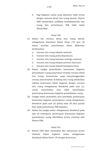 2021, No.15
-119-
b. bagi kegiatan usaha yang lokasinya tidak sesuai
dengan rencana detail tata ruang daerah, Sistem
OSS memberikan notifikasi ketidaksesuaian tata
ruang dan permohonan NIB tidak dapat
dilanjutkan.
Pasal 180
(1) Dalam hal rencana detail tata ruang daerah
sebagaimana dimaksud dalam Pasal 179 ayat (2)
belum tersedia, pemeriksaan lokasi dilakukan
berdasarkan:
a. rencana tata ruang wilayah nasional;
b. rencana tata ruang pulau/kepulauan;
c. rencana tata ruang kawasan strategis nasional;
d. rencana tata ruang wilayah provinsi; dan/atau
e. rencana tata ruang wilayah kabupaten/kota.
(2) Dalam rangka pemeriksaan kesesuaian kegiatan
pemanfaatan ruang yang belum tersedia rencana detail
tata ruang, kementerian yang menyelenggarakan
urusan pemerintahan di bidang tata ruang melakukan
validasi kesesuaian lokasi kegiatan dengan rencana
tata ruang sebagaimana dimaksud pada ayat (1),
untuk menerbitkan atau tidak menerbitkan
persetujuan kesesuaian kegiatan pemanfaatan ruang.
(3) Jangka waktu penerbitan atau penolakan persetujuan
kesesuaian kegiatan pemanfaatan ruang sebagaimana
dimaksud pada ayat (2) paling lama 20 (dua puluh)
Hari sejak permohonan NIB diajukan.
(4) Dalam hal jangka waktu sebagaimana dimaksud pada
ayat (3) terlampaui, persetujuan kesesuaian kegiatan
pemanfaatan ruang diterbitkan secara otomatis oleh
Sistem OSS.
Pasal 181
(1) Sistem OSS akan memeriksa dan menyetujui secara
otomatis lokasi kegiatan usaha sebagaimana
dimaksud dalam Pasal 179 dengan ketentuan:
www.peraturan.go.id
 