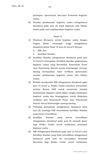 2021, No.15 -12-
persiapan, operasional, dan/atau komersial kegiatan
usaha.
(4) Standar pelaksanaan kegiatan usaha sebagaimana
dimaksud pada ayat (2) wajib dipenuhi oleh Pelaku
Usaha pada saat melaksanakan kegiatan usaha.
Pasal 14
(1) Perizinan Berusaha untuk kegiatan usaha dengan
tingkat Risiko menengah tinggi sebagaimana
dimaksud dalam Pasal 10 ayat (2) huruf b berupa:
a. NIB; dan
b. Sertifikat Standar.
(2) Sertifikat Standar sebagaimana dimaksud pada ayat
(1) huruf b merupakan Sertifikat Standar pelaksanaan
kegiatan usaha yang diterbitkan Pemerintah Pusat
atau Pemerintah Daerah sesuai kewenangan masing-
masing berdasarkan hasil verifikasi pemenuhan
standar pelaksanaan kegiatan usaha oleh Pelaku
Usaha.
(3) Setelah memperoleh NIB sebagaimana dimaksud pada
ayat (1) huruf a, Pelaku Usaha membuat pernyataan
melalui Sistem OSS untuk memenuhi standar
pelaksanaan kegiatan usaha dalam rangka melakukan
kegiatan usaha dan kesanggupan untuk dilakukan
verifikasi oleh Pemerintah Pusat atau Pemerintah
Daerah sesuai kewenangan masing-masing.
(4) Terhadap pernyataan sebagaimana dimaksud pada
ayat (3), Lembaga OSS menerbitkan Sertifikat Standar
yang belum terverifikasi.
(5) Sertifikat Standar yang belum terverifikasi
sebagaimana dimaksud pada ayat (4) menjadi dasar
bagi Pelaku Usaha untuk melakukan persiapan
kegiatan usaha.
(6) NIB sebagaimana dimaksud pada ayat (1) huruf a dan
Sertifikat Standar yang telah terverifikasi sebagaimana
dimaksud pada ayat (2) merupakan Perizinan
Berusaha bagi Pelaku Usaha untuk melakukan
www.peraturan.go.id
 