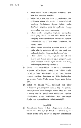 2021, No.15 -120-
a. lokasi usaha dan/atau kegiatan terletak di lokasi
KEK atau kawasan industri;
b. lokasi usaha dan/atau kegiatan diperlukan untuk
perluasan usaha yang sudah berjalan dan letak
tanahnya berbatasan dengan lokasi usaha
dan/atau kegiatan yang bersangkutan dengan
peruntukan tata ruang yang sama;
c. lokasi usaha dan/atau kegiatan merupakan
tanah yang sudah dikuasai oleh Pelaku Usaha
lain yang telah mendapatkan kesesuaian kegiatan
pemanfaatan ruang dan akan digunakan oleh
Pelaku Usaha;
d. lokasi usaha dan/atau kegiatan yang terletak
pada wilayah usaha minyak dan gas bumi yang
sudah ditetapkan oleh pemerintah; dan/atau
e. lokasi usaha dan/atau kegiatan berasal dari
otorita atau badan penyelenggara pengembangan
suatu kawasan sesuai dengan rencana tata ruang
kawasan pengembangan tersebut.
(2) Sistem OSS menerbitkan persetujuan kesesuaian
kegiatan pemanfaatan ruang atas lokasi usaha
dan/atau yang diperlukan untuk melaksanakan
rencana Perizinan Berusaha bagi UMK berdasarkan
pernyataan Pelaku Usaha sesuai format pada Sistem
OSS.
(3) Dalam hal Pelaku Usaha menengah dan besar
melakukan pembangunan rumah bagi masyarakat
berpenghasilan rendah dengan luasan tidak lebih dari
5 (lima) hektare, persetujuan kesesuaian kegiatan
pemanfaatan ruang diterbitkan atas pernyataan
Pelaku Usaha sesuai format pada Sistem OSS.
Pasal 182
(1) Pemeriksaan lokasi di laut sebagaimana dimaksud
dalam Pasal 179 ayat (1) huruf b dilakukan kepada
Pelaku Usaha yang melakukan kegiatan pemanfaatan
www.peraturan.go.id
 