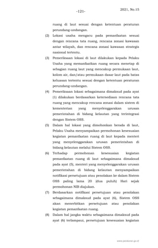 2021, No.15
-121-
ruang di laut sesuai dengan ketentuan peraturan
perundang-undangan.
(2) Lokasi usaha mengacu pada pemanfaatan sesuai
dengan rencana tata ruang, rencana zonasi kawasan
antar wilayah, dan rencana zonasi kawasan strategis
nasional tertentu.
(3) Pemeriksaan lokasi di laut dilakukan kepada Pelaku
Usaha yang memanfaatkan ruang secara menetap di
sebagian ruang laut yang mencakup permukaan laut,
kolom air, dan/atau permukaan dasar laut pada batas
keluasan tertentu sesuai dengan ketentuan peraturan
perundang-undangan.
(4) Pemeriksaan lokasi sebagaimana dimaksud pada ayat
(1) dilakukan berdasarkan ketersediaan rencana tata
ruang yang mencakup rencana zonasi dalam sistem di
kementerian yang menyelenggarakan urusan
pemerintahan di bidang kelautan yang terintegrasi
dengan Sistem OSS.
(5) Dalam hal lokasi yang dimohonkan berada di laut,
Pelaku Usaha menyampaikan permohonan kesesuaian
kegiatan pemanfaatan ruang di laut kepada menteri
yang menyelenggarakan urusan pemerintahan di
bidang kelautan melalui Sistem OSS.
(6) Terhadap permohonan kesesuaian kegiatan
pemanfaatan ruang di laut sebagaimana dimaksud
pada ayat (5), menteri yang menyelenggarakan urusan
pemerintahan di bidang kelautan menyampaikan
notifikasi persetujuan atau penolakan ke dalam Sistem
OSS paling lama 20 (dua puluh) Hari sejak
permohonan NIB diajukan.
(7) Berdasarkan notifikasi persetujuan atau penolakan
sebagaimana dimaksud pada ayat (6), Sistem OSS
akan menerbitkan persetujuan atau penolakan
kegiatan pemanfaatan ruang.
(8) Dalam hal jangka waktu sebagaimana dimaksud pada
ayat (6) terlampaui, persetujuan kesesuaian kegiatan
www.peraturan.go.id
 