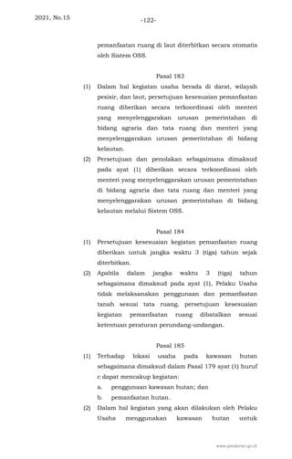 2021, No.15 -122-
pemanfaatan ruang di laut diterbitkan secara otomatis
oleh Sistem OSS.
Pasal 183
(1) Dalam hal kegiatan usaha berada di darat, wilayah
pesisir, dan laut, persetujuan kesesuaian pemanfaatan
ruang diberikan secara terkoordinasi oleh menteri
yang menyelenggarakan urusan pemerintahan di
bidang agraria dan tata ruang dan menteri yang
menyelenggarakan urusan pemerintahan di bidang
kelautan.
(2) Persetujuan dan penolakan sebagaimana dimaksud
pada ayat (1) diberikan secara terkoordinasi oleh
menteri yang menyelenggarakan urusan pemerintahan
di bidang agraria dan tata ruang dan menteri yang
menyelenggarakan urusan pemerintahan di bidang
kelautan melalui Sistem OSS.
Pasal 184
(1) Persetujuan kesesuaian kegiatan pemanfaatan ruang
diberikan untuk jangka waktu 3 (tiga) tahun sejak
diterbitkan.
(2) Apabila dalam jangka waktu 3 (tiga) tahun
sebagaimana dimaksud pada ayat (1), Pelaku Usaha
tidak melaksanakan penggunaan dan pemanfaatan
tanah sesuai tata ruang, persetujuan kesesuaian
kegiatan pemanfaatan ruang dibatalkan sesuai
ketentuan peraturan perundang-undangan.
Pasal 185
(1) Terhadap lokasi usaha pada kawasan hutan
sebagaimana dimaksud dalam Pasal 179 ayat (1) huruf
c dapat mencakup kegiatan:
a. penggunaan kawasan hutan; dan
b. pemanfaatan hutan.
(2) Dalam hal kegiatan yang akan dilakukan oleh Pelaku
Usaha menggunakan kawasan hutan untuk
www.peraturan.go.id
 