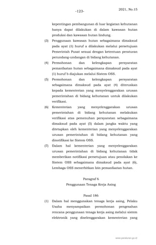 2021, No.15
-123-
kepentingan pembangunan di luar kegiatan kehutanan
hanya dapat dilakukan di dalam kawasan hutan
produksi dan kawasan hutan lindung.
(3) Penggunaan kawasan hutan sebagaimana dimaksud
pada ayat (1) huruf a dilakukan melalui persetujuan
Pemerintah Pusat sesuai dengan ketentuan peraturan
perundang-undangan di bidang kehutanan.
(4) Permohonan dan kelengkapan persyaratan
pemanfaatan hutan sebagaimana dimaksud pada ayat
(1) huruf b diajukan melalui Sistem OSS.
(5) Permohonan dan kelengkapan persyaratan
sebagaimana dimaksud pada ayat (4) diteruskan
kepada kementerian yang menyelenggarakan urusan
pemerintahan di bidang kehutanan untuk dilakukan
verifikasi.
(6) Kementerian yang menyelenggarakan urusan
pemerintahan di bidang kehutanan melakukan
verifikasi atas pemenuhan persyaratan sebagaimana
dimaksud pada ayat (5) dalam jangka waktu yang
ditetapkan oleh kementerian yang menyelenggarakan
urusan pemerintahan di bidang kehutanan yang
dinotifikasi ke Sistem OSS.
(7) Dalam hal kementerian yang menyelenggarakan
urusan pemerintahan di bidang kehutanan tidak
memberikan notifikasi persetujuan atau penolakan ke
Sistem OSS sebagaimana dimaksud pada ayat (6),
Lembaga OSS menerbitkan Izin pemanfaatan hutan.
Paragraf 6
Penggunaan Tenaga Kerja Asing
Pasal 186
(1) Dalam hal menggunakan tenaga kerja asing, Pelaku
Usaha menyampaikan permohonan pengesahan
rencana penggunaan tenaga kerja asing melalui sistem
elektronik yang diselenggarakan kementerian yang
www.peraturan.go.id
 