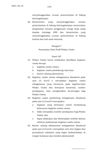 2021, No.15 -124-
menyelenggarakan urusan pemerintahan di bidang
ketenagakerjaan.
(2) Kementerian yang menyelenggarakan urusan
pemerintahan di bidang ketenagakerjaan meneruskan
pengesahan rencana penggunaan tenaga kerja asing
kepada Lembaga OSS dan kementerian yang
menyelenggarakan urusan pemerintahan di bidang
hukum dan hak asasi manusia.
Paragraf 7
Pemasukan Data Profil Pelaku Usaha
Pasal 187
(1) Pelaku Usaha harus melakukan klarifikasi kegiatan
usaha berupa:
a. kegiatan usaha utama;
b. kegiatan usaha pendukung; dan/atau
c. kantor cabang administrasi.
(2) Kegiatan usaha utama sebagaimana dimaksud pada
ayat (1) huruf a merupakan kegiatan usaha
sebagaimana yang tercantum pada legalitas/akta
Pelaku Usaha dan bertujuan komersial, sumber
pendapatan, atau menghasilkan keuntungan bagi
Pelaku Usaha.
(3) Kegiatan usaha pendukung sebagaimana dimaksud
pada ayat (1) huruf b merupakan:
a. kegiatan yang bertujuan untuk mendukung
kelancaran kegiatan usaha utama;
b. tidak merupakan sumber pendapatan bagi Pelaku
Usaha; dan
c. dapat dilakukan dan diselesaikan terlebih dahulu
sebelum pelaksanaan kegiatan usaha utama.
(4) Kantor cabang administrasi sebagaimana dimaksud
pada ayat (1) huruf c merupakan unit atau bagian dari
perusahaan induknya yang dapat berkedudukan di
tempat berlainan dan bersifat administratif.
www.peraturan.go.id
 