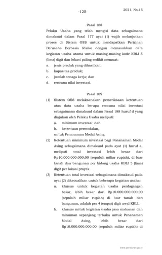 2021, No.15
-125-
Pasal 188
Pelaku Usaha yang telah mengisi data sebagaimana
dimaksud dalam Pasal 177 ayat (1) wajib melanjutkan
proses di Sistem OSS untuk mendapatkan Perizinan
Berusaha Berbasis Risiko dengan memasukkan data
kegiatan usaha utama untuk masing-masing kode KBLI 5
(lima) digit dan lokasi paling sedikit memuat:
a. jenis produk yang dihasilkan;
b. kapasitas produk;
c. jumlah tenaga kerja; dan
d. rencana nilai investasi.
Pasal 189
(1) Sistem OSS melaksanakan pemeriksaan ketentuan
atas data usaha berupa rencana nilai investasi
sebagaimana dimaksud dalam Pasal 188 huruf d yang
diajukan oleh Pelaku Usaha meliputi:
a. minimum investasi; dan
b. ketentuan permodalan,
untuk Penanaman Modal Asing.
(2) Ketentuan minimum investasi bagi Penanaman Modal
Asing sebagaimana dimaksud pada ayat (1) huruf a,
meliputi total investasi lebih besar dari
Rp10.000.000.000,00 (sepuluh miliar rupiah), di luar
tanah dan bangunan per bidang usaha KBLI 5 (lima)
digit per lokasi proyek.
(3) Ketentuan total investasi sebagaimana dimaksud pada
ayat (2) dikecualikan untuk beberapa kegiatan usaha:
a. khusus untuk kegiatan usaha perdagangan
besar, lebih besar dari Rp10.000.000.000,00
(sepuluh miliar rupiah) di luar tanah dan
bangunan, adalah per 4 (empat) digit awal KBLI;
b. khusus untuk kegiatan usaha jasa makanan dan
minuman sepanjang terbuka untuk Penanaman
Modal Asing, lebih besar dari
Rp10.000.000.000,00 (sepuluh miliar rupiah) di
www.peraturan.go.id
 