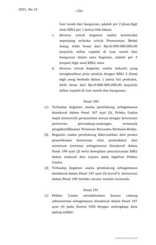 2021, No.15 -126-
luar tanah dan bangunan, adalah per 2 (dua) digit
awal KBLI per 1 (satu) titik lokasi;
c. khusus untuk kegiatan usaha konstruksi
sepanjang terbuka untuk Penanaman Modal
Asing, lebih besar dari Rp10.000.000.000,00
(sepuluh miliar rupiah) di luar tanah dan
bangunan dalam satu kegiatan, adalah per 4
(empat) digit awal KBLI; atau
d. khusus untuk kegiatan usaha industri yang
menghasilkan jenis produk dengan KBLI 5 (lima)
digit yang berbeda dalam 1 (satu) lini produksi,
lebih besar dari Rp10.000.000.000,00 (sepuluh
miliar rupiah) di luar tanah dan bangunan.
Pasal 190
(1) Terhadap kegiatan usaha pendukung sebagaimana
dimaksud dalam Pasal 187 ayat (3), Pelaku Usaha
wajib memenuhi persyaratan sesuai dengan ketentuan
peraturan perundang-undangan, termasuk
pengidentifikasian Perizinan Berusaha Berbasis Risiko.
(2) Kegiatan usaha pendukung dikecualikan dari proses
pemeriksaan ketentuan nilai permodalan dan
minimum investasi sebagaimana dimaksud dalam
Pasal 189 ayat (2) serta kewajiban pencantuman KBLI
dalam maksud dan tujuan pada legalitas Pelaku
Usaha.
(3) Terhadap kegiatan usaha pendukung sebagaimana
dimaksud dalam Pasal 187 ayat (3) huruf b, ketentuan
dalam Pasal 188 berlaku secara mutatis mutandis.
Pasal 191
(1) Pelaku Usaha mendaftarkan kantor cabang
administrasi sebagaimana dimaksud dalam Pasal 187
ayat (4) pada Sistem OSS dengan melengkapi data
paling sedikit:
www.peraturan.go.id
 