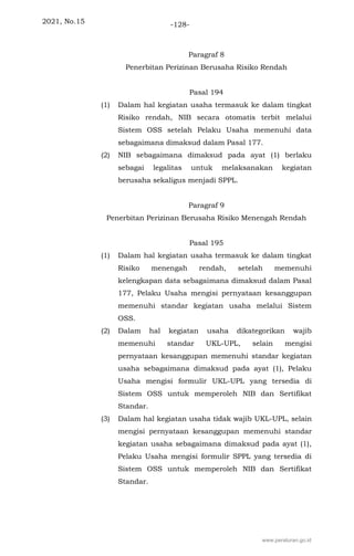 2021, No.15 -128-
Paragraf 8
Penerbitan Perizinan Berusaha Risiko Rendah
Pasal 194
(1) Dalam hal kegiatan usaha termasuk ke dalam tingkat
Risiko rendah, NIB secara otomatis terbit melalui
Sistem OSS setelah Pelaku Usaha memenuhi data
sebagaimana dimaksud dalam Pasal 177.
(2) NIB sebagaimana dimaksud pada ayat (1) berlaku
sebagai legalitas untuk melaksanakan kegiatan
berusaha sekaligus menjadi SPPL.
Paragraf 9
Penerbitan Perizinan Berusaha Risiko Menengah Rendah
Pasal 195
(1) Dalam hal kegiatan usaha termasuk ke dalam tingkat
Risiko menengah rendah, setelah memenuhi
kelengkapan data sebagaimana dimaksud dalam Pasal
177, Pelaku Usaha mengisi pernyataan kesanggupan
memenuhi standar kegiatan usaha melalui Sistem
OSS.
(2) Dalam hal kegiatan usaha dikategorikan wajib
memenuhi standar UKL-UPL, selain mengisi
pernyataan kesanggupan memenuhi standar kegiatan
usaha sebagaimana dimaksud pada ayat (1), Pelaku
Usaha mengisi formulir UKL-UPL yang tersedia di
Sistem OSS untuk memperoleh NIB dan Sertifikat
Standar.
(3) Dalam hal kegiatan usaha tidak wajib UKL-UPL, selain
mengisi pernyataan kesanggupan memenuhi standar
kegiatan usaha sebagaimana dimaksud pada ayat (1),
Pelaku Usaha mengisi formulir SPPL yang tersedia di
Sistem OSS untuk memperoleh NIB dan Sertifikat
Standar.
www.peraturan.go.id
 